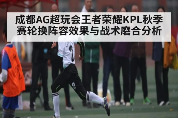 成都AG超玩会王者荣耀KPL秋季赛轮换阵容效果与战术磨合分析